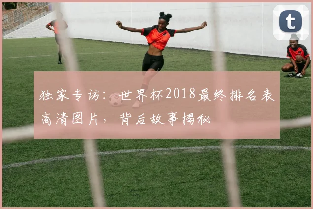 独家专访：世界杯2018最终排名表高清图片，背后故事揭秘