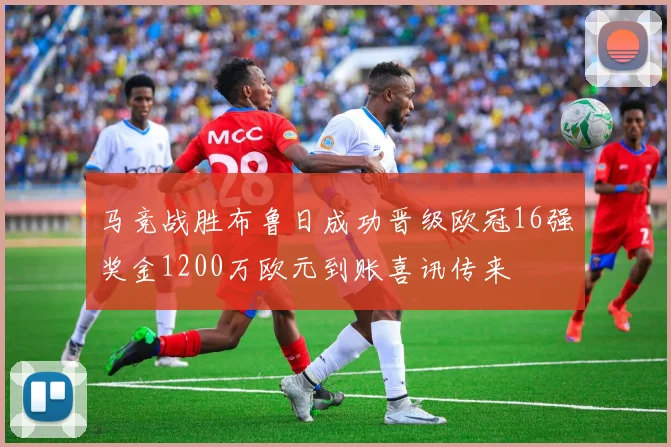 马竞战胜布鲁日成功晋级欧冠16强奖金1200万欧元到账喜讯传来