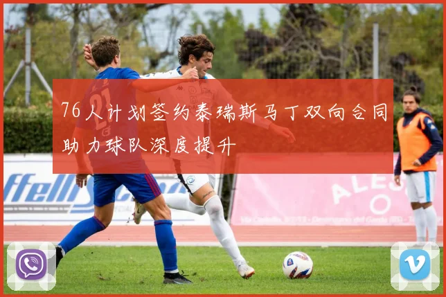 76人计划签约泰瑞斯马丁双向合同助力球队深度提升